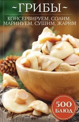 Гриби. Консервуємо, солимо, маринуємо, сушимо, жаримо. 500 блюд